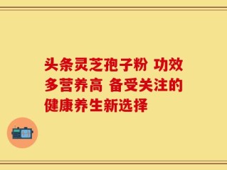 头条灵芝孢子粉 功效多营养高 备受关注的健康养生新选择