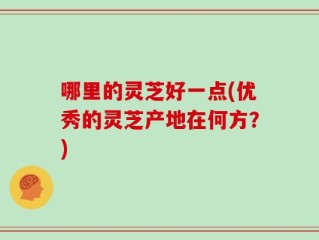 哪里的灵芝好一点(优秀的灵芝产地在何方？)