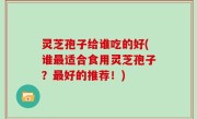 灵芝孢子给谁吃的好(谁最适合食用灵芝孢子？最好的推荐！)