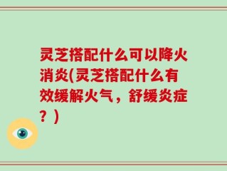 灵芝搭配什么可以降火消炎(灵芝搭配什么有效缓解火气，舒缓炎症？)