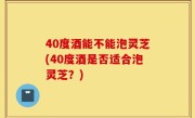 40度酒能不能泡灵芝(40度酒是否适合泡灵芝？)