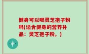 健身可以喝灵芝孢子粉吗(适合健身的营养补品：灵芝孢子粉。)