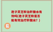 孢子灵芝粉治肝腹水有效吗(孢子灵芝粉是否能有效治疗肝腹水？)