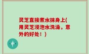 灵芝直接煮水抹身上(用灵芝浸泡水洗澡，意外的好处！)