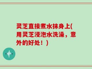 灵芝直接煮水抹身上(用灵芝浸泡水洗澡，意外的好处！)
