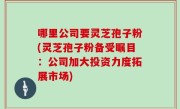 哪里公司要灵芝孢子粉(灵芝孢子粉备受瞩目：公司加大投资力度拓展市场)