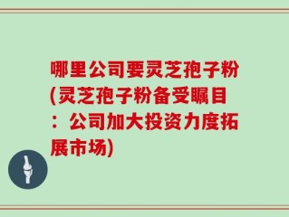 哪里公司要灵芝孢子粉(灵芝孢子粉备受瞩目：公司加大投资力度拓展市场)