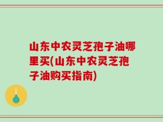 山东中农灵芝孢子油哪里买(山东中农灵芝孢子油购买指南)