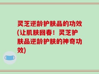 灵芝逆龄护肤品的功效(让肌肤回春！灵芝护肤品逆龄护肤的神奇功效)