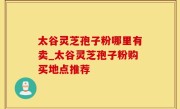 太谷灵芝孢子粉哪里有卖_太谷灵芝孢子粉购买地点推荐