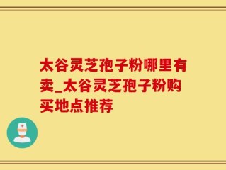 太谷灵芝孢子粉哪里有卖_太谷灵芝孢子粉购买地点推荐