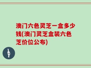 澳门六色灵芝一盒多少钱(澳门灵芝盒装六色芝价位公布)