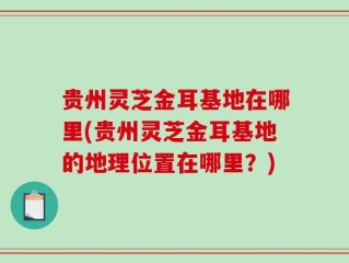 贵州灵芝金耳基地在哪里(贵州灵芝金耳基地的地理位置在哪里？)