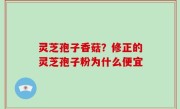 灵芝孢子香菇？修正的灵芝孢子粉为什么便宜