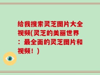 给我搜索灵芝图片大全视频(灵芝的美丽世界：最全面的灵芝图片和视频！)