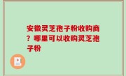 安徽灵芝孢子粉收购商？哪里可以收购灵芝孢子粉