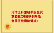 冯博土纤索研羊胎盘灵芝胶囊(冯博研制羊胎盘灵芝胶囊助健康)