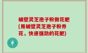 破壁灵芝孢子粉做花肥(用破壁灵芝孢子粉养花，快速强劲的花肥)