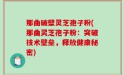 那曲破壁灵芝孢子粉(那曲灵芝孢子粉：突破技术壁垒，释放健康秘密)