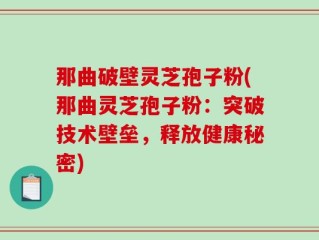 那曲破壁灵芝孢子粉(那曲灵芝孢子粉：突破技术壁垒，释放健康秘密)