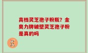 高档灵芝孢子粉瓶？金奥力牌破壁灵芝孢子粉是真的吗