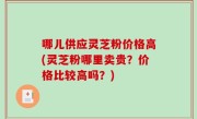 哪儿供应灵芝粉价格高(灵芝粉哪里卖贵？价格比较高吗？)