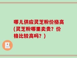 哪儿供应灵芝粉价格高(灵芝粉哪里卖贵？价格比较高吗？)