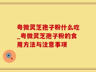 粤微灵芝孢子粉什么吃_粤微灵芝孢子粉的食用方法与注意事项