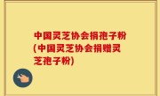 中国灵芝协会捐孢子粉(中国灵芝协会捐赠灵芝孢子粉)