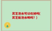灵芝泡水可以吃掉吗(灵芝能泡水喝吗？)