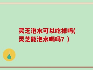灵芝泡水可以吃掉吗(灵芝能泡水喝吗？)