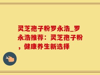灵芝孢子粉罗永浩_罗永浩推荐：灵芝孢子粉，健康养生新选择