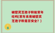 破壁灵芝孢子粉能常年吃吗(常年食用破壁灵芝孢子粉是否安全？)