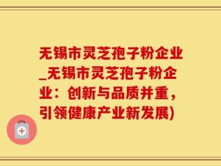 无锡市灵芝孢子粉企业_无锡市灵芝孢子粉企业：创新与品质并重，引领健康产业新发展)