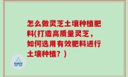 怎么做灵芝土壤种植肥料(打造高质量灵芝，如何选用有效肥料进行土壤种植？)