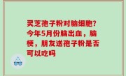 灵芝孢子粉对脑细胞？今年5月份脑出血，脑梗，朋友送孢子粉是否可以吃吗
