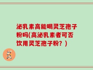 泌乳素高能喝灵芝孢子粉吗(高泌乳素者可否饮用灵芝孢子粉？)