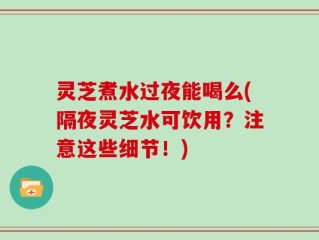 灵芝煮水过夜能喝么(隔夜灵芝水可饮用？注意这些细节！)