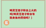 喝灵芝孢子粉会上火的吗(喝灵芝孢子粉会导致身体内燃烧吗？)