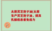 太原灵芝孢子油(太原生产灵芝孢子油，提高乳腺癌患者免疫力