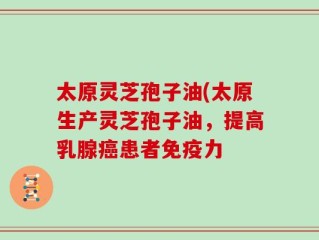 太原灵芝孢子油(太原生产灵芝孢子油，提高乳腺癌患者免疫力