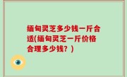 缅甸灵芝多少钱一斤合适(缅甸灵芝一斤价格合理多少钱？)