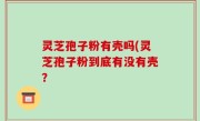 灵芝孢子粉有壳吗(灵芝孢子粉到底有没有壳？