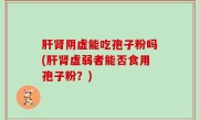 肝肾阴虚能吃孢子粉吗(肝肾虚弱者能否食用孢子粉？)