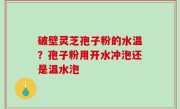 破壁灵芝孢子粉的水温？孢子粉用开水冲泡还是温水泡
