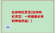 杜仲枸杞灵芝(杜仲枸杞灵芝：一杯健康长寿的神仙饮品！)