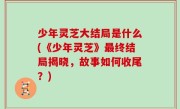 少年灵芝大结局是什么(《少年灵芝》最终结局揭晓，故事如何收尾？)