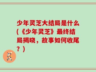 少年灵芝大结局是什么(《少年灵芝》最终结局揭晓，故事如何收尾？)