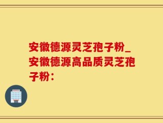 安徽德源灵芝孢子粉_安徽德源高品质灵芝孢子粉：