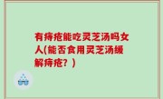 有痔疮能吃灵芝汤吗女人(能否食用灵芝汤缓解痔疮？)